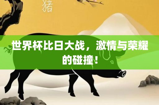 世界杯比日大战，激情与荣耀的碰撞！