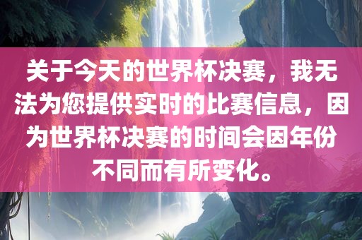 关于今天的世界杯决赛，我无法为您提供实时的比赛信息，因为世界杯决赛的时间会因年份不同而有所变化。