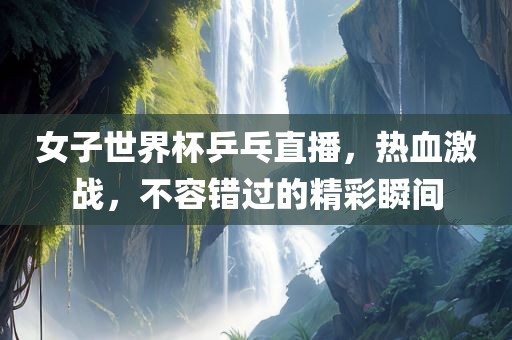 女子世界杯乒乓直播，热血激战，不容错过的精彩瞬间