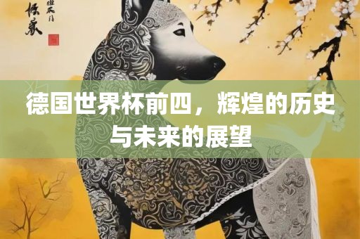 德国世界杯前四，辉煌的历史与未来的展望