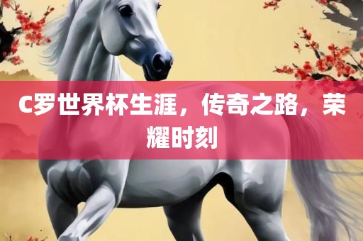 C罗世界杯生涯，传奇之路，荣耀时刻