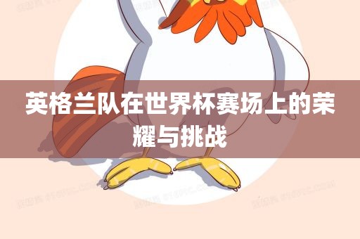 吉安市靖泰电力工程有限公司英格兰队在世界杯赛场上的荣耀与挑战