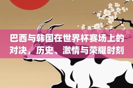 巴西与韩国在世界杯赛场上的对决，历史、激情与荣耀时刻
