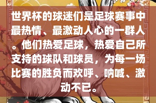 世界杯的球迷们是足球赛事中最热情、最激动人心的一群人。他们热爱足球，热爱自己所支持的球队和球员，为每一场比赛的胜负而欢呼、呐喊、激动不已。