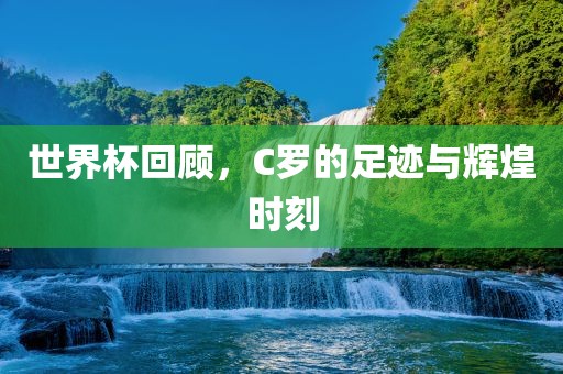 世界杯回顾，C罗的足迹与辉煌时刻