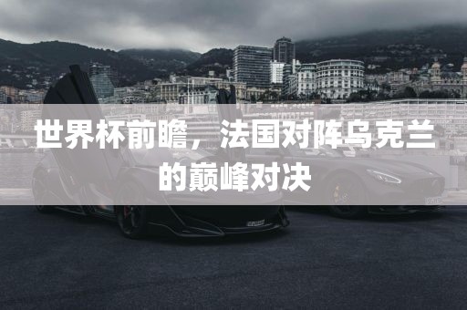世界杯前瞻，法国对阵乌克兰的巅峰对决