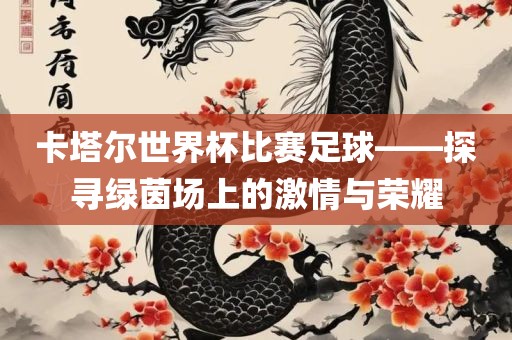 卡塔尔世界杯比赛足球——探寻绿茵场上的激情与荣耀