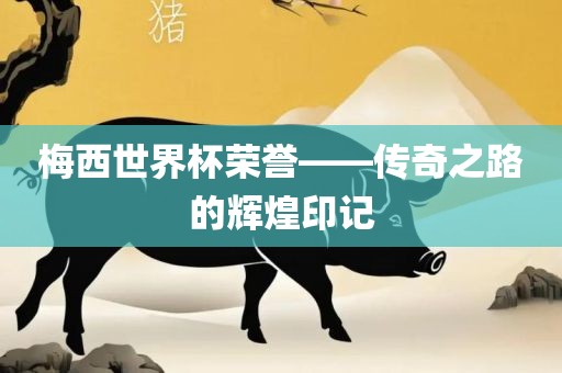 梅西世界杯荣誉——传奇之路的辉煌印记
