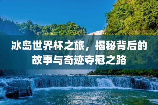 冰岛世界杯之旅，揭秘背后的故事与奇迹夺冠之路