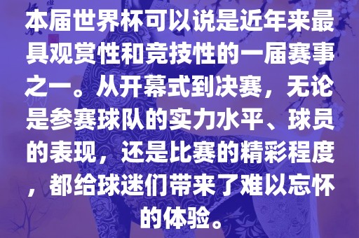 本届世界杯可以说是近年来最具观赏性和竞技性的一届赛事之一。从开幕式到决赛，无论是参赛球队的实力水平、球员的表现，还是比赛的精彩程度，都给球迷们带来了难以忘怀的体验。