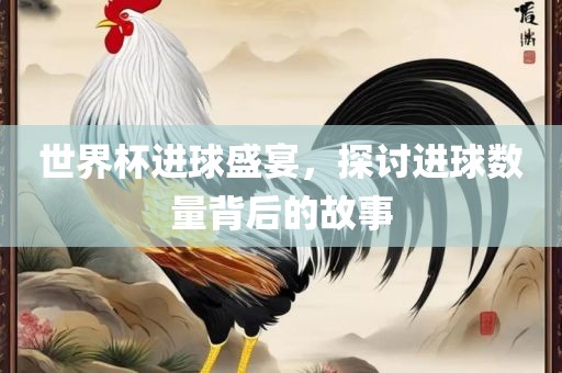 世界杯进球盛宴，探讨进球数量背后的故事