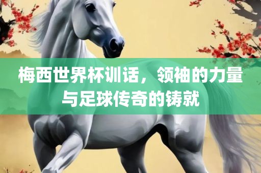 梅西世界杯训话，领袖的力量与足球传奇的铸就