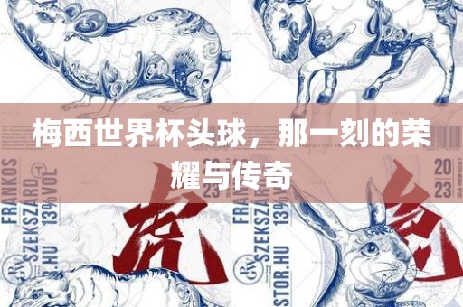梅西世界杯头球，那一刻的荣耀与传奇