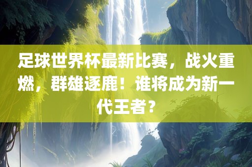 足球世界杯最新比赛，战火重燃，群雄逐鹿！谁将成为新一代王者？