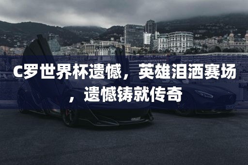 C罗世界杯遗憾，英雄泪洒赛场，遗憾铸就传奇