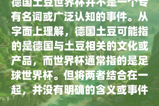 德国土豆世界杯并不是一个专有名词或广泛认知的事件。从字面上理解，德国土豆可能指的是德国与土豆相关的文化或产品，而世界杯通常指的是足球世界杯。但将两者结合在一起，并没有明确的含义或事件。