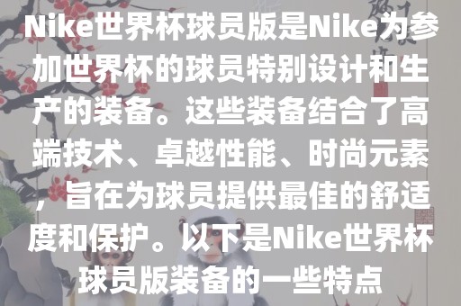 Nike世界杯球员版是Nike为参加世界杯的球员特别设计和生产的装备。这些装备结合了高端技术、卓越性能、时尚元素，旨在为球员提供最佳的舒适度和保护。以下是Nike世界杯球员版装备的一些特点