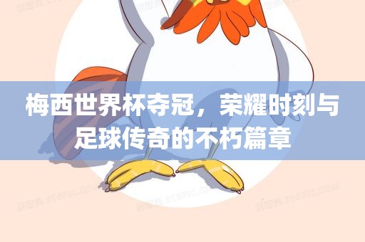 梅西世界杯夺冠，荣耀时刻与足球传奇的不朽篇章