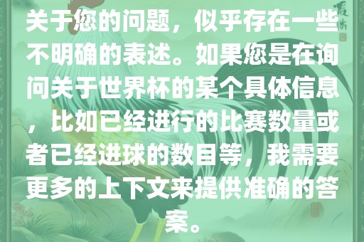 关于您的问题，似乎存在一些不明确的表述。如果您是在询问关于世界杯的某个具体信息，比如已经进行的比赛数量或者已经进球的数目等，我需要更多的上下文来提供准确的答案。
