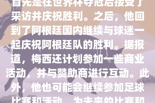 关于梅西在世界杯后的动态，他首先是在世界杯夺冠后接受了采访并庆祝胜利。之后，他回到了阿根廷国内继续与球迷一起庆祝阿根廷队的胜利。据报道，梅西还计划参加一些商业活动，并与赞助商进行互动。此外，他也可能会继续参加足球比赛和活动，为未来的比赛和职业生涯做好准备。