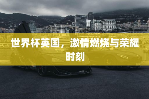 世界杯英国，激情燃烧与荣耀时刻