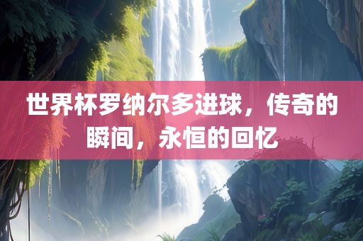 世界杯罗纳尔多进球，传奇的瞬间，永恒的回忆