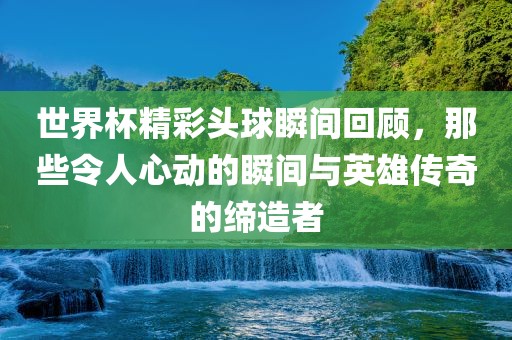 世界杯精彩头球瞬间回顾，那些令人心动的瞬间与英雄传奇的缔造者