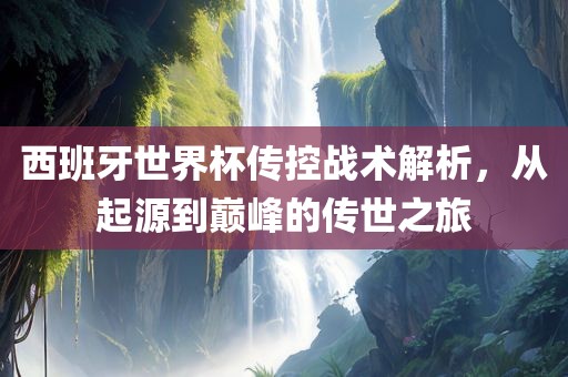 西班牙世界杯传控战术解析，从起源到巅峰的传世之旅