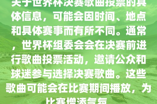 关于世界杯决赛歌曲投票的具体信息，可能会因时间、地点和具体赛事而有所不同。通常，世界杯组委会会在决赛前进行歌曲投票活动，邀请公众和球迷参与选择决赛歌曲。这些歌曲可能会在比赛期间播放，为比赛增添气氛。