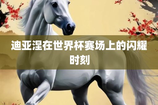 迪亚涅在世界杯赛场上的闪耀时刻
