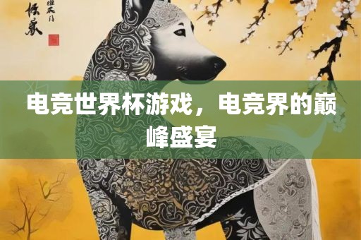 电竞世界杯游戏，电竞界的巅峰盛宴