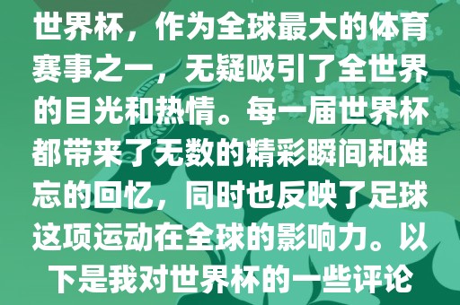世界杯，作为全球最大的体育赛事之一，无疑吸引了全世界的目光和热情。每一届世界杯都带来了无数的精彩瞬间和难忘的回忆，同时也反映了足球这项运动在全球的影响力。以下是我对世界杯的一些评论