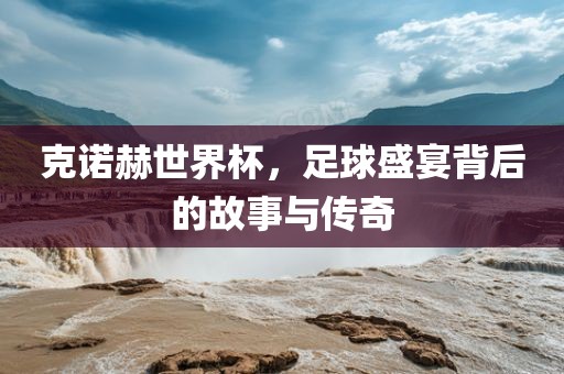 克诺赫世界杯，足球盛宴背后的故事与传奇