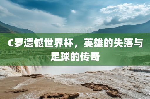 C罗遗憾世界杯，英雄的失落与足球的传奇