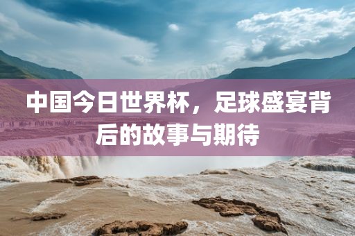 中国今日世界杯，足球盛宴背后的故事与期待
