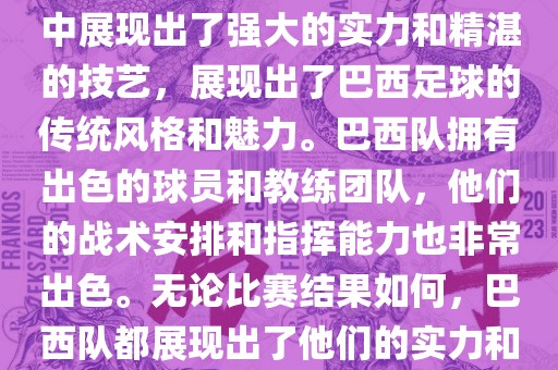 今晚的世界杯比赛中，巴西队的表现非常出色。他们在比赛中展现出了强大的实力和精湛的技艺，展现出了巴西足球的传统风格和魅力。巴西队拥有出色的球员和教练团队，他们的战术安排和指挥能力也非常出色。无论比赛结果如何，巴西队都展现出了他们的实力和潜力，为球迷们带来了精彩的比赛体验。