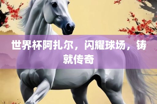 世界杯阿扎尔，闪耀球场，铸就传奇