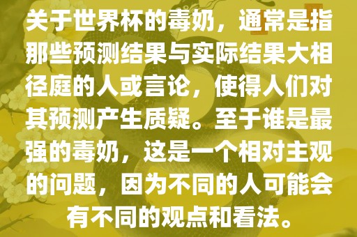 关于世界杯的毒奶，通常是指那些预测结果与实际结果大相径庭的人或言论，使得人们对其预测产生质疑。至于谁是最强的毒奶，这是一个相对主观的问题，因为不同的人可能会有不同的观点和看法。