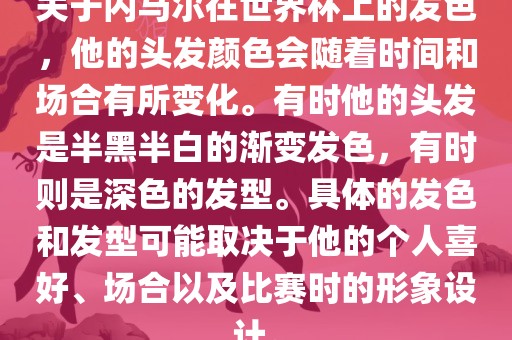 关于内马尔在世界杯上的发色，他的头发颜色会随着时间和场合有所变化。有时他的头发是半黑半白的渐变发色，有时则是深色的发型。具体的发色和发型可能取决于他的个人喜好、场合以及比赛时的形象设计。