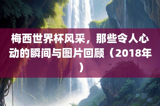 梅西世界杯风采，那些令人心动的瞬间与图片回顾（2018年）
