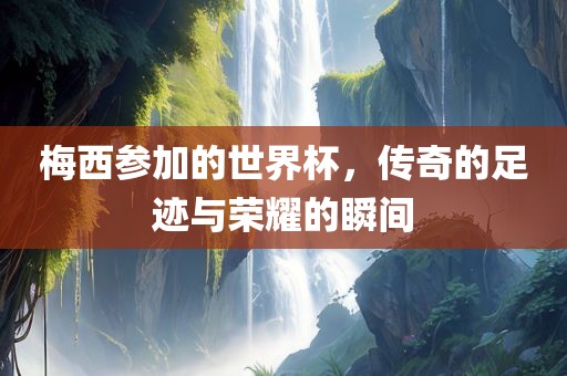 梅西参加的世界杯，传奇的足迹与荣耀的瞬间