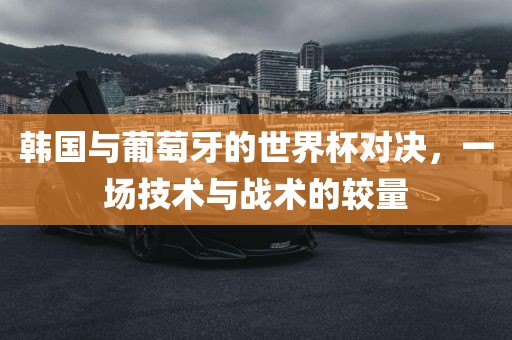 韩国与葡萄牙的世界杯对决，一场技术与战术的较量