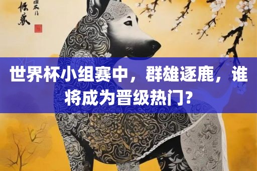 世界杯小组赛中，群雄逐鹿，谁将成为晋级热门？