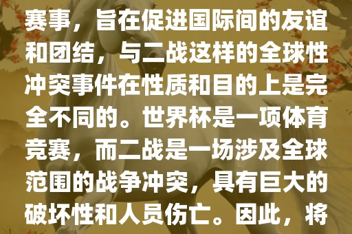 世界杯作为一项全球性的体育赛事，旨在促进国际间的友谊和团结，与二战这样的全球性冲突事件在性质和目的上是完全不同的。世界杯是一项体育竞赛，而二战是一场涉及全球范围的战争冲突，具有巨大的破坏性和人员伤亡。因此，将世界杯比作二战是不恰当的。