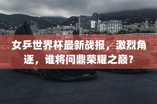女乒世界杯最新战报，激烈角逐，谁将问鼎荣耀之巅？