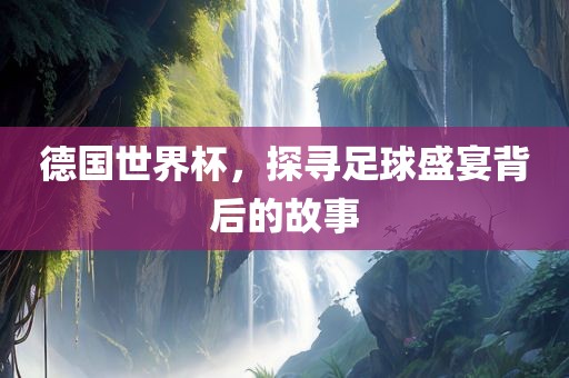 德国世界杯，探寻足球盛宴背后的故事