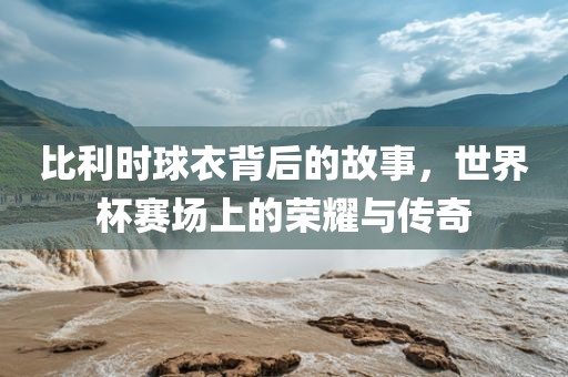 比利时球衣背后的故事，世界杯赛场上的荣耀与传奇