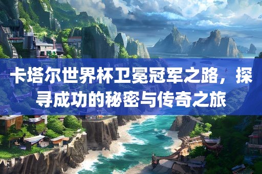 卡塔尔世界杯卫冕冠军之路，探寻成功的秘密与传奇之旅