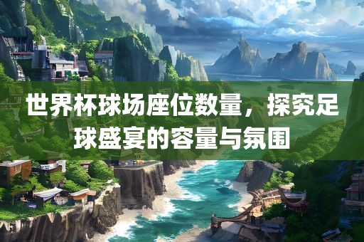 世界杯球场座位数量，探究足球盛宴的容量与氛围