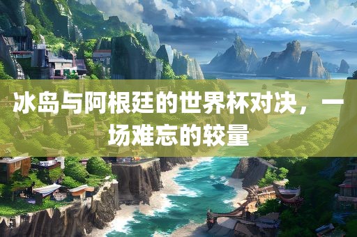 冰岛与阿根廷的世界杯对决，一场难忘的较量